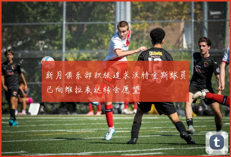 新月俱乐部积极追求沃特金斯球员已向维拉表达转会愿望