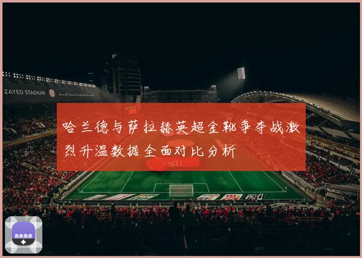 哈兰德与萨拉赫英超金靴争夺战激烈升温数据全面对比分析