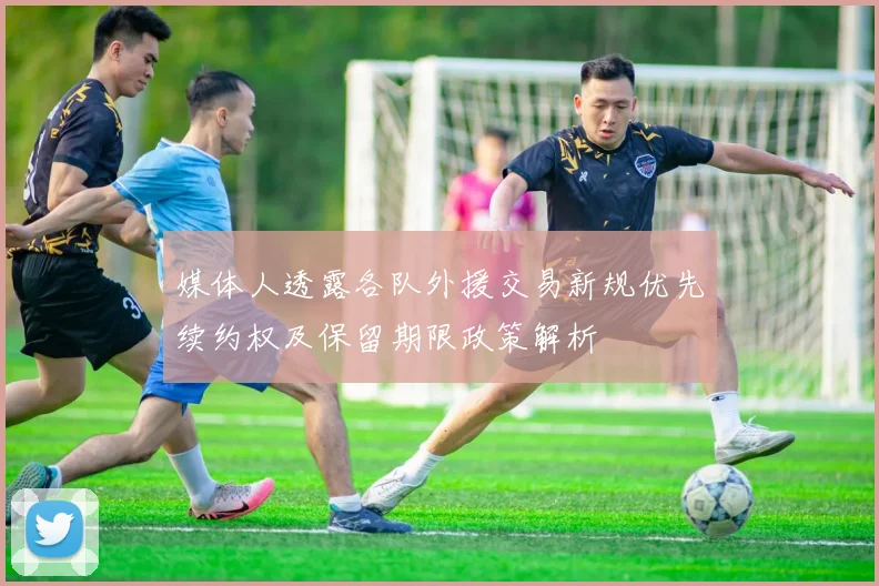 媒体人透露各队外援交易新规优先续约权及保留期限政策解析