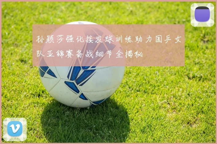 孙颖莎强化接发球训练助力国乒女队亚锦赛备战细节全揭秘