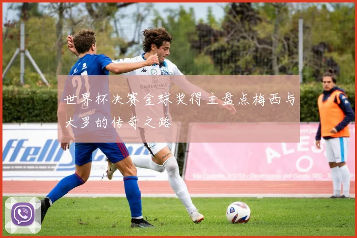 世界杯决赛金球奖得主盘点梅西与大罗的传奇之路